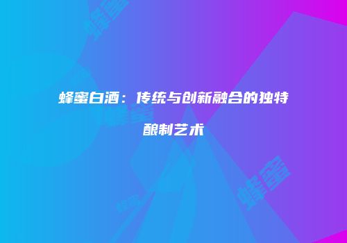 蜂蜜白酒：传统与创新融合的独特酿制艺术
