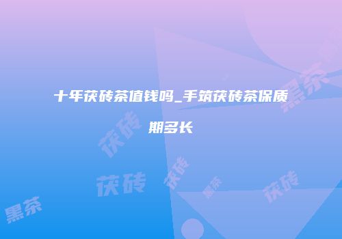 十年茯砖茶值钱吗_手筑茯砖茶保质期多长