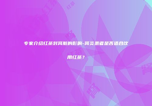 专家介绍红茶对肾脏的影响-肾炎患者是否适合饮用红茶？