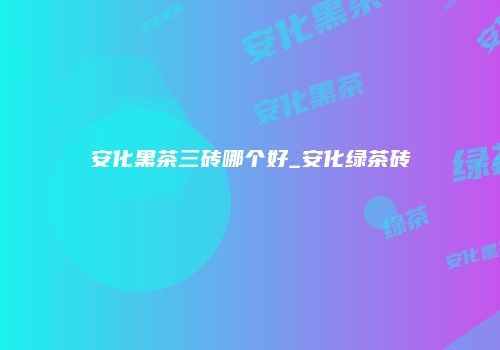 安化黑茶三砖哪个好_安化绿茶砖