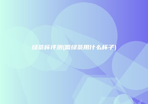 绿茶杯评测(喝绿茶用什么杯子)