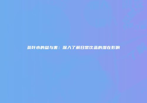 茶叶水的益与害：深入了解日常饮品的潜在影响