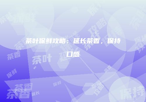 茶叶保鲜攻略：延长茶香，保持口感