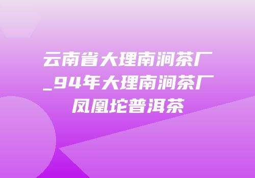 云南省大理南涧茶厂_94年大理南涧茶厂凤凰坨普洱茶