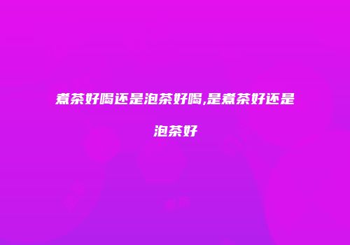 煮茶好喝还是泡茶好喝,是煮茶好还是泡茶好