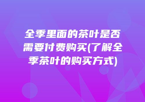 全季里面的茶叶是否需要付费购买(了解全季茶叶的购买方式)