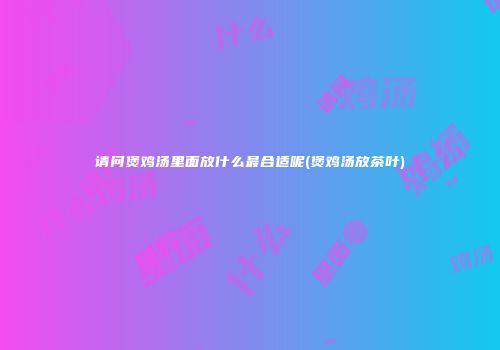请问煲鸡汤里面放什么最合适呢(煲鸡汤放茶叶)
