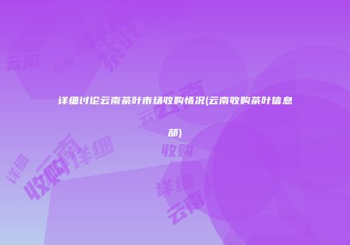 详细讨论云南茶叶市场收购情况(云南收购茶叶信息部)