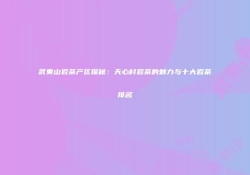 武夷山岩茶产区探秘：天心村岩茶的魅力与十大岩茶排名