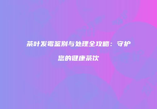 茶叶发霉鉴别与处理全攻略：守护您的健康茶饮