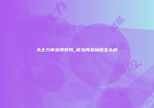 天士力帝泊洱好吗_帝泊洱茶到底怎么样