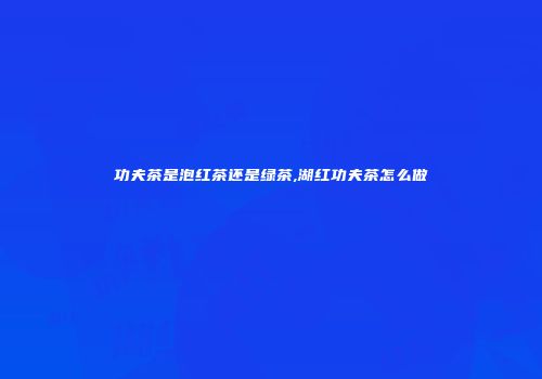功夫茶是泡红茶还是绿茶,湖红功夫茶怎么做