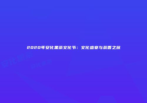 2020年安化黑茶文化节：文化盛宴与茶香之旅