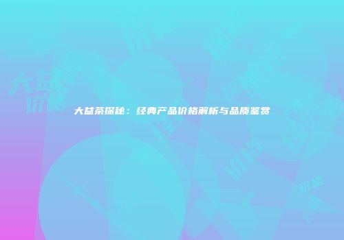 大益茶探秘：经典产品价格解析与品质鉴赏