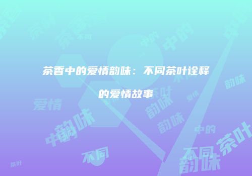 茶香中的爱情韵味：不同茶叶诠释的爱情故事