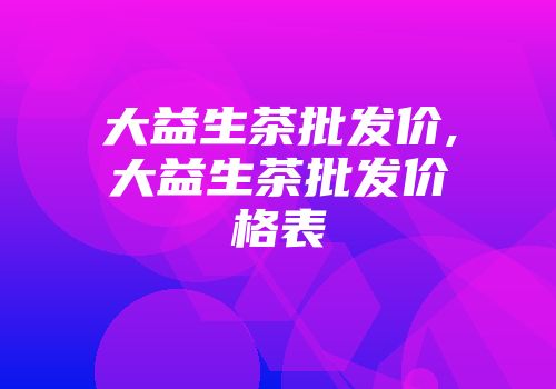 大益生茶批发价,大益生茶批发价格表