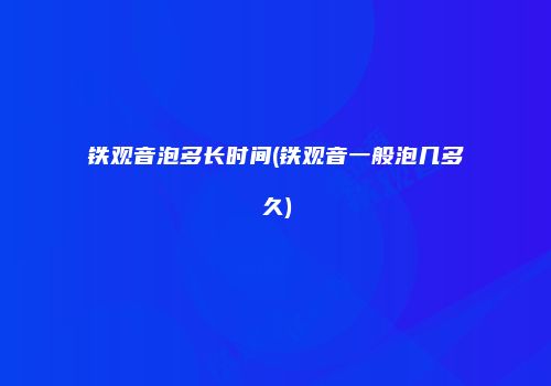 铁观音泡多长时间(铁观音一般泡几多久)