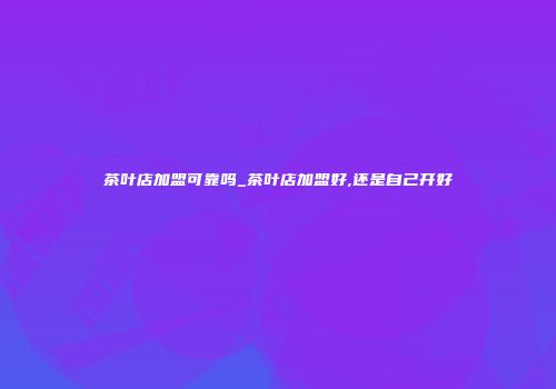 茶叶店加盟可靠吗_茶叶店加盟好,还是自己开好