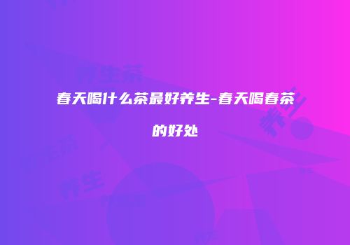 春天喝什么茶最好养生-春天喝春茶的好处