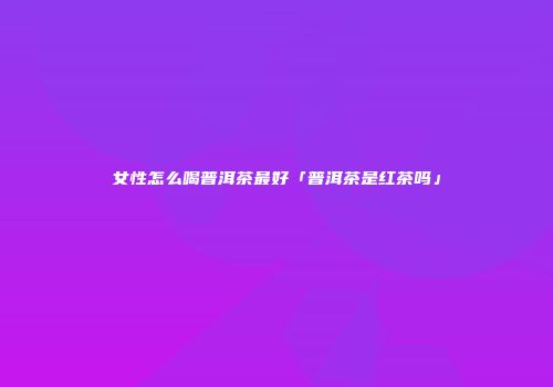 女性怎么喝普洱茶最好「普洱茶是红茶吗」