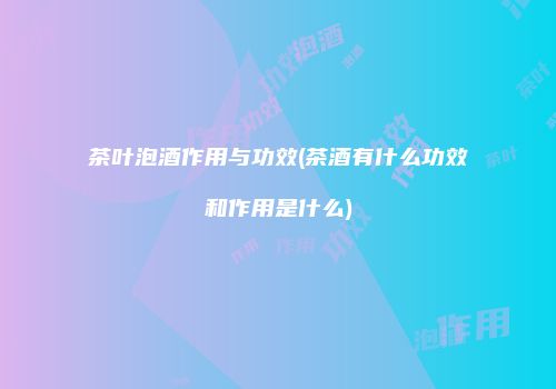 茶叶泡酒作用与功效(茶酒有什么功效和作用是什么)
