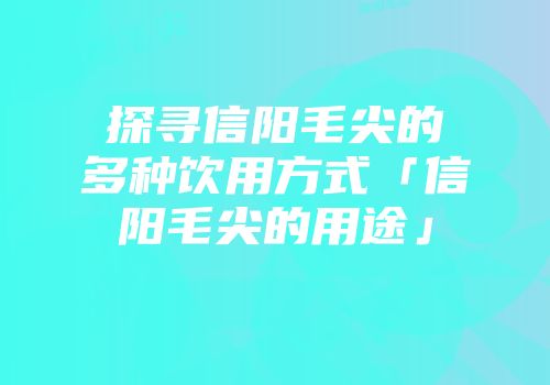 探寻信阳毛尖的多种饮用方式「信阳毛尖的用途」