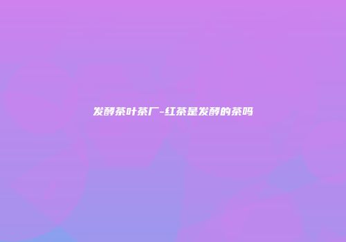 发酵茶叶茶厂-红茶是发酵的茶吗