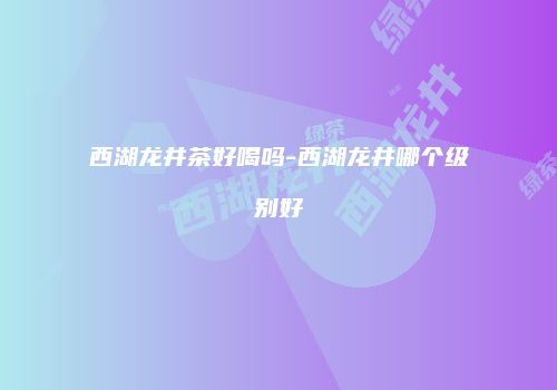 西湖龙井茶好喝吗-西湖龙井哪个级别好