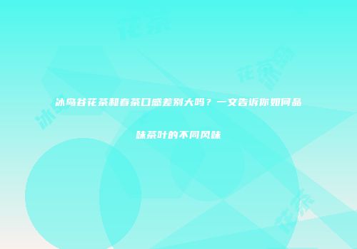 冰岛谷花茶和春茶口感差别大吗？一文告诉你如何品味茶叶的不同风味
