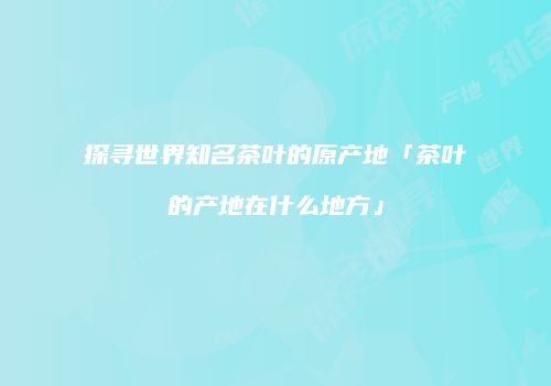 探寻世界知名茶叶的原产地「茶叶的产地在什么地方」