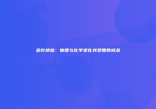 茶叶烘焙：物理与化学变化共塑香醇成茶