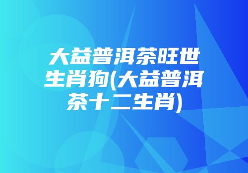大益普洱茶旺世生肖狗(大益普洱茶十二生肖)