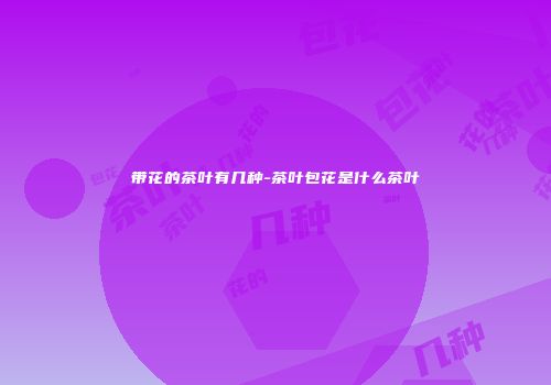 带花的茶叶有几种-茶叶包花是什么茶叶