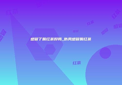 感冒了喝红茶好吗_伤风感冒喝红茶