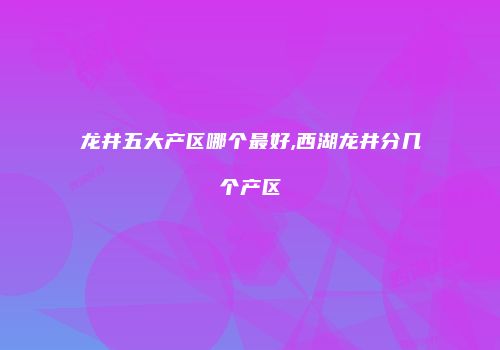 龙井五大产区哪个最好,西湖龙井分几个产区