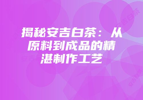 揭秘安吉白茶：从原料到成品的精湛制作工艺
