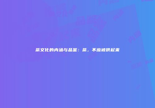 茶文化的内涵与品鉴：茶，不应被供起来