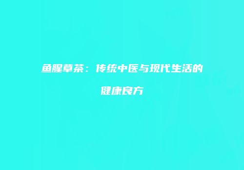 鱼腥草茶：传统中医与现代生活的健康良方
