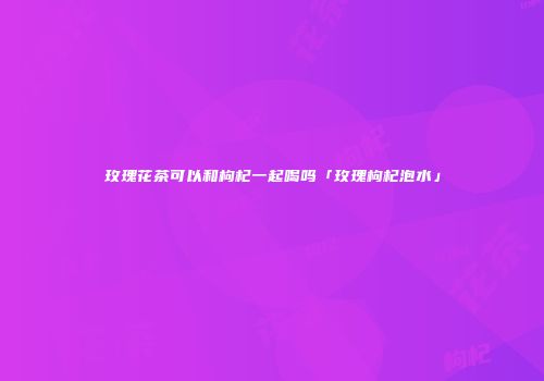 玫瑰花茶可以和枸杞一起喝吗「玫瑰枸杞泡水」