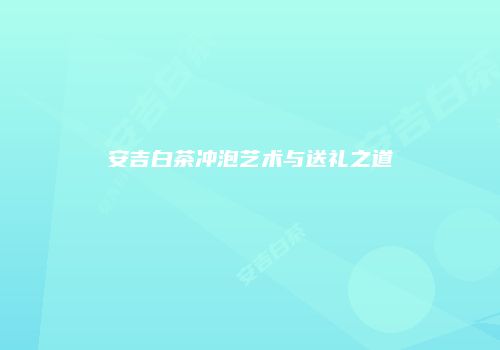 安吉白茶冲泡艺术与送礼之道