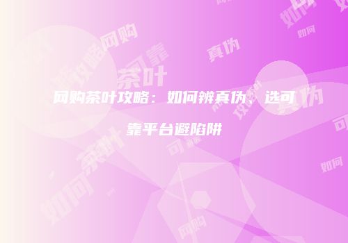 网购茶叶攻略：如何辨真伪、选可靠平台避陷阱