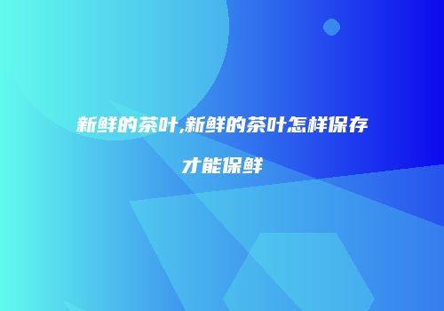 新鲜的茶叶,新鲜的茶叶怎样保存才能保鲜