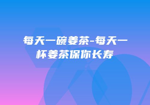 每天一碗姜茶-每天一杯姜茶保你长寿