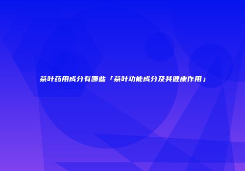 茶叶药用成分有哪些「茶叶功能成分及其健康作用」