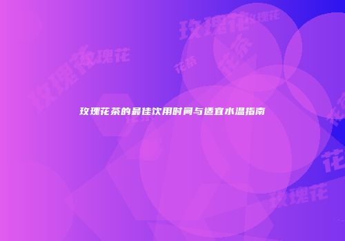 玫瑰花茶的最佳饮用时间与适宜水温指南