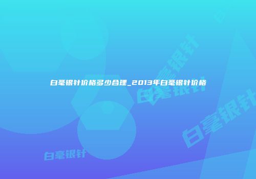 白毫银针价格多少合理_2013年白毫银针价格