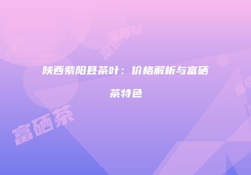 陕西紫阳县茶叶：价格解析与富硒茶特色