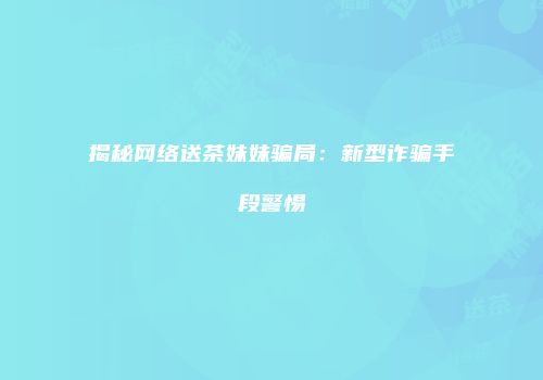 揭秘网络送茶妹妹骗局：新型诈骗手段警惕