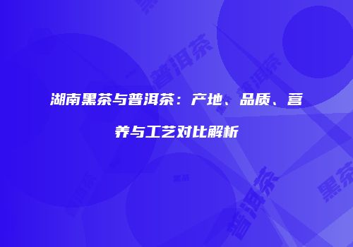 湖南黑茶与普洱茶：产地、品质、营养与工艺对比解析