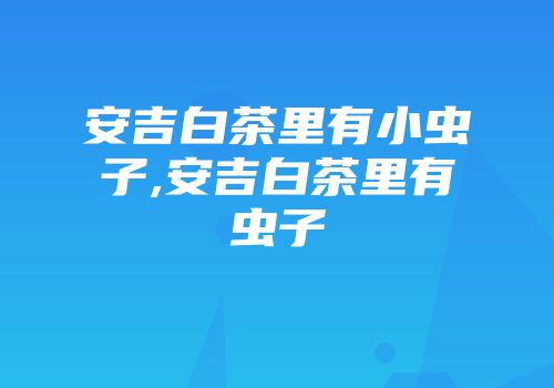安吉白茶里有小虫子,安吉白茶里有虫子
